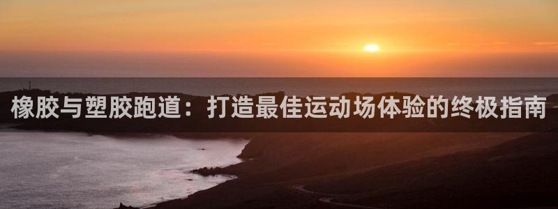 凯时首页登录：橡胶与塑胶跑道：打造最佳运动场体验的终极指南