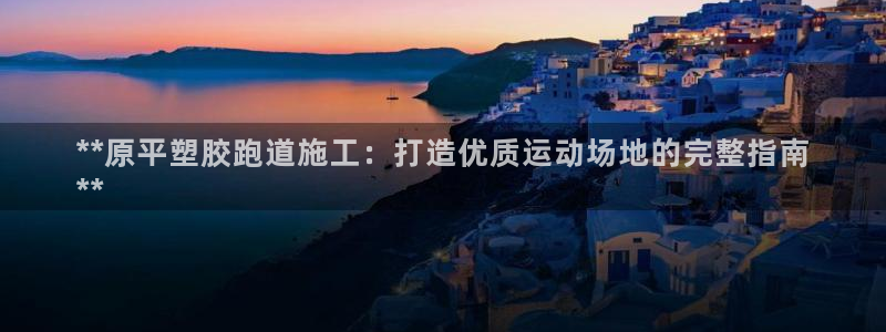 尊龙人生就是博下载：**原平塑胶跑道施工：打造优质运动场地的完整指南
**