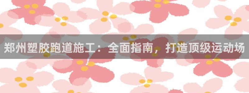 尊龙凯时人生就是搏 品牌专区：郑州塑胶跑道施工：全面指南，打造顶级运动场